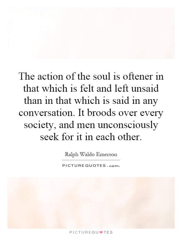 The action of the soul is oftener in that which is felt and left unsaid than in that which is said in any conversation. It broods over every society, and men unconsciously seek for it in each other Picture Quote #1