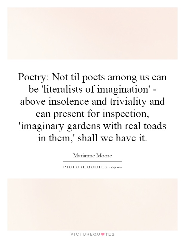 Poetry: Not til poets among us can be 'literalists of imagination' - above insolence and triviality and can present for inspection, 'imaginary gardens with real toads in them,' shall we have it Picture Quote #1