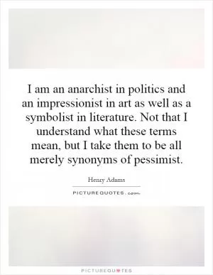 I am an anarchist in politics and an impressionist in art as well as a symbolist in literature. Not that I understand what these terms mean, but I take them to be all merely synonyms of pessimist Picture Quote #1