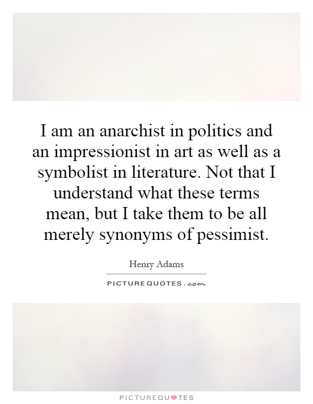 I am an anarchist in politics and an impressionist in art as well as a symbolist in literature. Not that I understand what these terms mean, but I take them to be all merely synonyms of pessimist Picture Quote #1