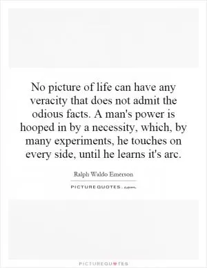 No picture of life can have any veracity that does not admit the odious facts. A man's power is hooped in by a necessity, which, by many experiments, he touches on every side, until he learns it's arc Picture Quote #1