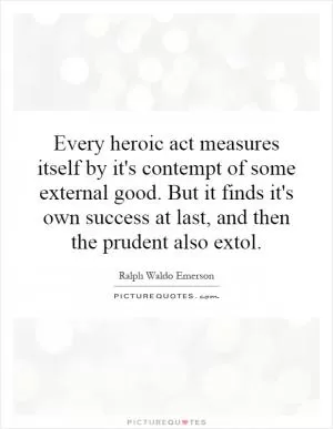 Every heroic act measures itself by it's contempt of some external good. But it finds it's own success at last, and then the prudent also extol Picture Quote #1