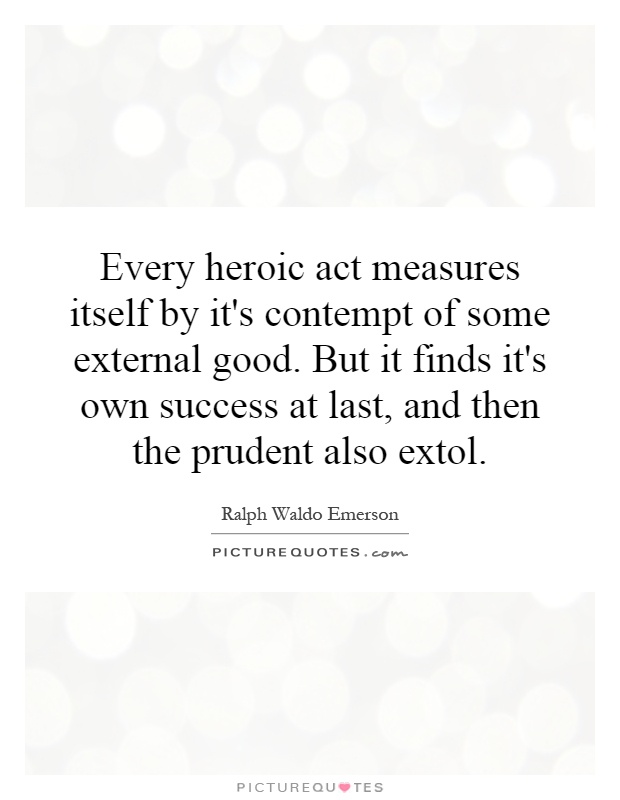 Every heroic act measures itself by it's contempt of some external good. But it finds it's own success at last, and then the prudent also extol Picture Quote #1