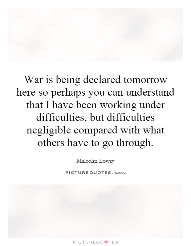 War is being declared tomorrow here so perhaps you can understand that I have been working under difficulties, but difficulties negligible compared with what others have to go through Picture Quote #1