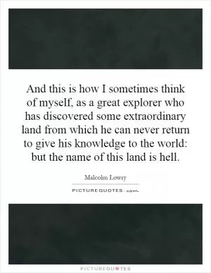 And this is how I sometimes think of myself, as a great explorer who has discovered some extraordinary land from which he can never return to give his knowledge to the world: but the name of this land is hell Picture Quote #1