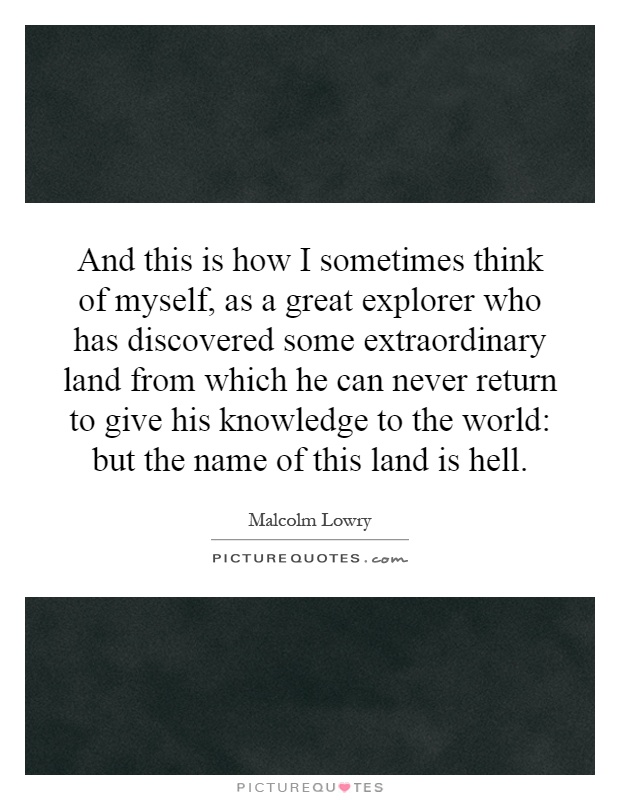 And this is how I sometimes think of myself, as a great explorer who has discovered some extraordinary land from which he can never return to give his knowledge to the world: but the name of this land is hell Picture Quote #1