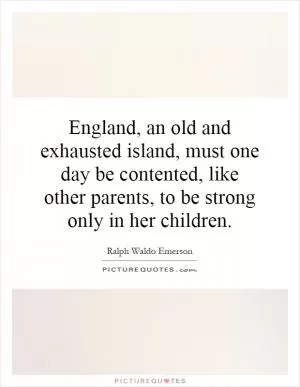 England, an old and exhausted island, must one day be contented, like other parents, to be strong only in her children Picture Quote #1