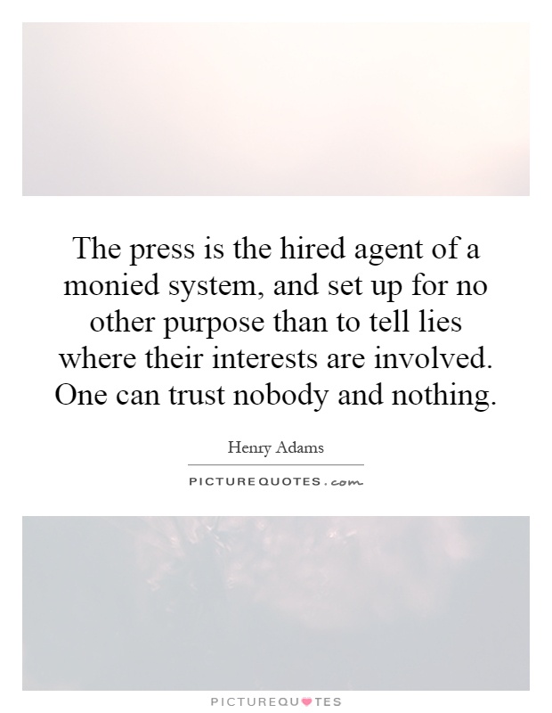 The press is the hired agent of a monied system, and set up for no other purpose than to tell lies where their interests are involved. One can trust nobody and nothing Picture Quote #1