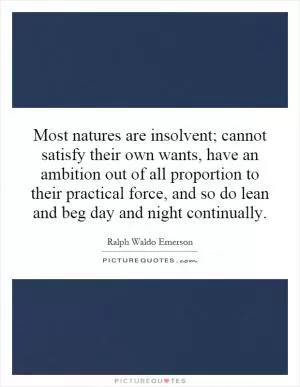Most natures are insolvent; cannot satisfy their own wants, have an ambition out of all proportion to their practical force, and so do lean and beg day and night continually Picture Quote #1