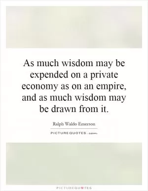 As much wisdom may be expended on a private economy as on an empire, and as much wisdom may be drawn from it Picture Quote #1