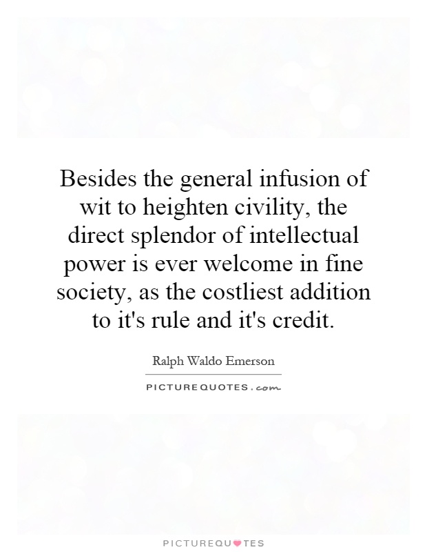 Besides the general infusion of wit to heighten civility, the direct splendor of intellectual power is ever welcome in fine society, as the costliest addition to it's rule and it's credit Picture Quote #1