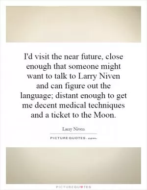I'd visit the near future, close enough that someone might want to talk to Larry Niven and can figure out the language; distant enough to get me decent medical techniques and a ticket to the Moon Picture Quote #1