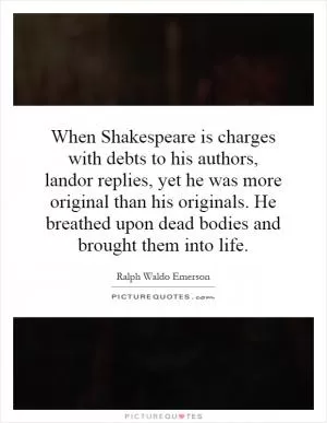 When Shakespeare is charges with debts to his authors, landor replies, yet he was more original than his originals. He breathed upon dead bodies and brought them into life Picture Quote #1