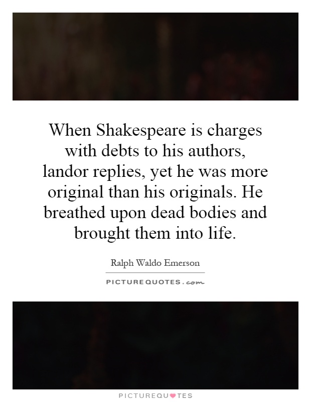 When Shakespeare is charges with debts to his authors, landor replies, yet he was more original than his originals. He breathed upon dead bodies and brought them into life Picture Quote #1