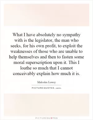 What I have absolutely no sympathy with is the legislator, the man who seeks, for his own profit, to exploit the weaknesses of those who are unable to help themselves and then to fasten some moral superscription upon it. This I loathe so much that I cannot conceivably explain how much it is Picture Quote #1