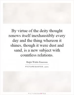 By virtue of the deity thought renews itself inexhaustibly every day and the thing whereon it shines, though it were dust and sand, is a new subject with countless relations Picture Quote #1