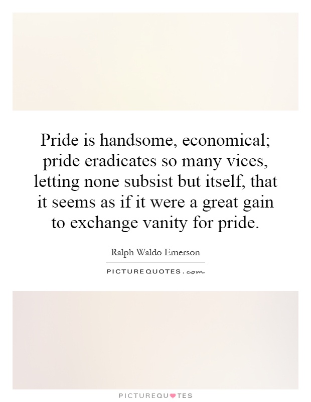Pride is handsome, economical; pride eradicates so many vices, letting none subsist but itself, that it seems as if it were a great gain to exchange vanity for pride Picture Quote #1