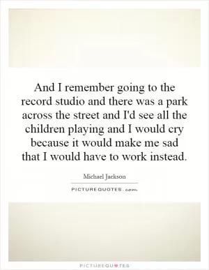 And I remember going to the record studio and there was a park across the street and I'd see all the children playing and I would cry because it would make me sad that I would have to work instead Picture Quote #1