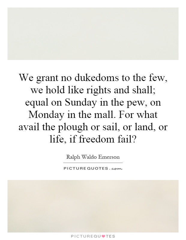 We grant no dukedoms to the few, we hold like rights and shall; equal on Sunday in the pew, on Monday in the mall. For what avail the plough or sail, or land, or life, if freedom fail? Picture Quote #1