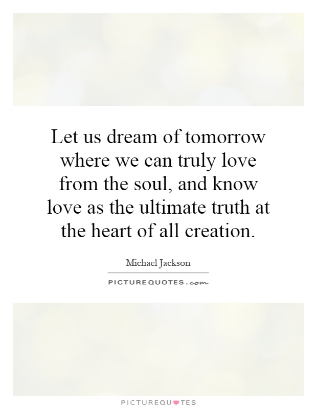 Let us dream of tomorrow where we can truly love from the soul, and know love as the ultimate truth at the heart of all creation Picture Quote #1
