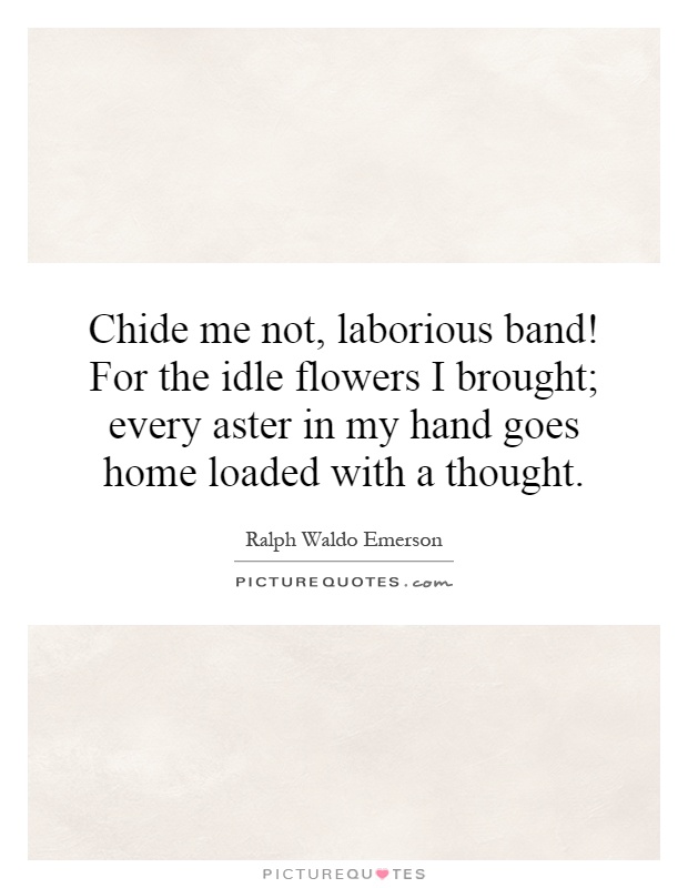 Chide me not, laborious band! For the idle flowers I brought; every aster in my hand goes home loaded with a thought Picture Quote #1