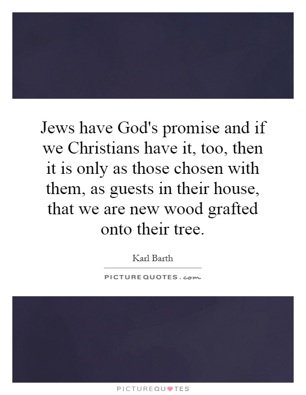 Jews have God's promise and if we Christians have it, too, then it is only as those chosen with them, as guests in their house, that we are new wood grafted onto their tree Picture Quote #1