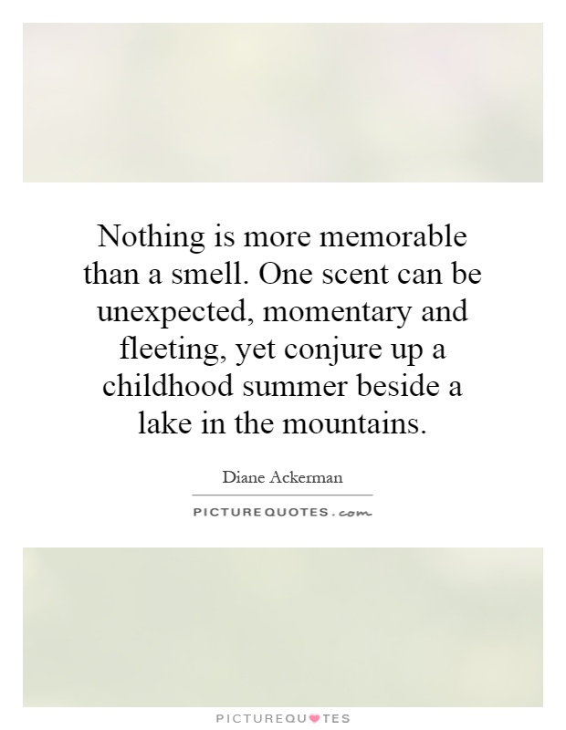 Nothing is more memorable than a smell. One scent can be unexpected, momentary and fleeting, yet conjure up a childhood summer beside a lake in the mountains Picture Quote #1