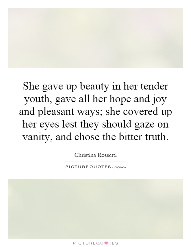 She gave up beauty in her tender youth, gave all her hope and joy and pleasant ways; she covered up her eyes lest they should gaze on vanity, and chose the bitter truth Picture Quote #1