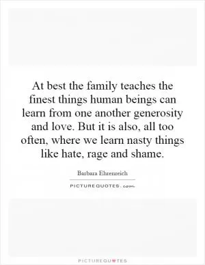 At best the family teaches the finest things human beings can learn from one another generosity and love. But it is also, all too often, where we learn nasty things like hate, rage and shame Picture Quote #1