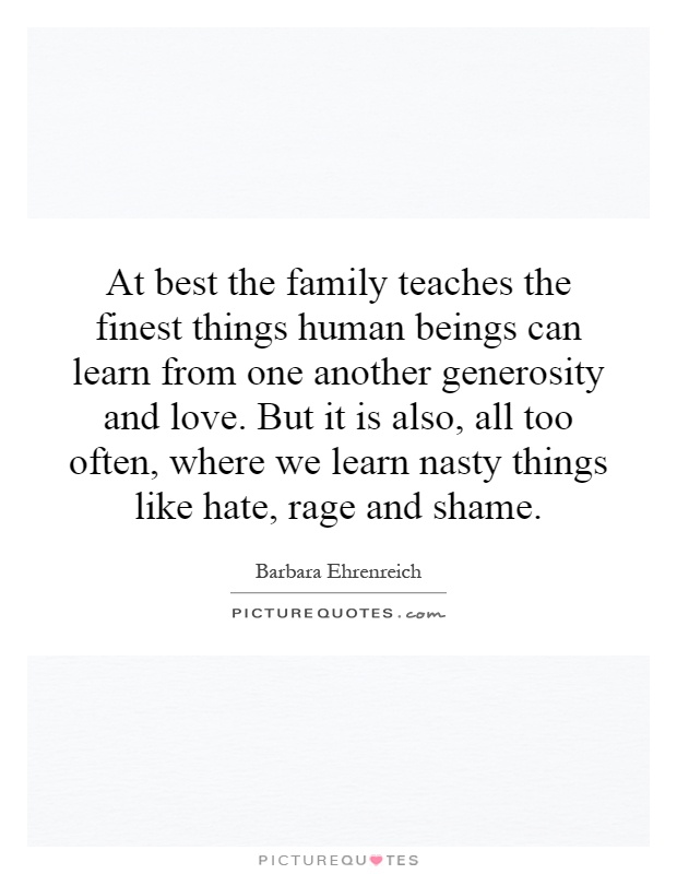 At best the family teaches the finest things human beings can learn from one another generosity and love. But it is also, all too often, where we learn nasty things like hate, rage and shame Picture Quote #1