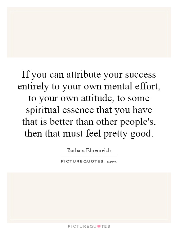 If you can attribute your success entirely to your own mental effort, to your own attitude, to some spiritual essence that you have that is better than other people's, then that must feel pretty good Picture Quote #1