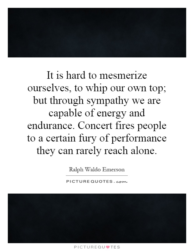 It is hard to mesmerize ourselves, to whip our own top; but through sympathy we are capable of energy and endurance. Concert fires people to a certain fury of performance they can rarely reach alone Picture Quote #1