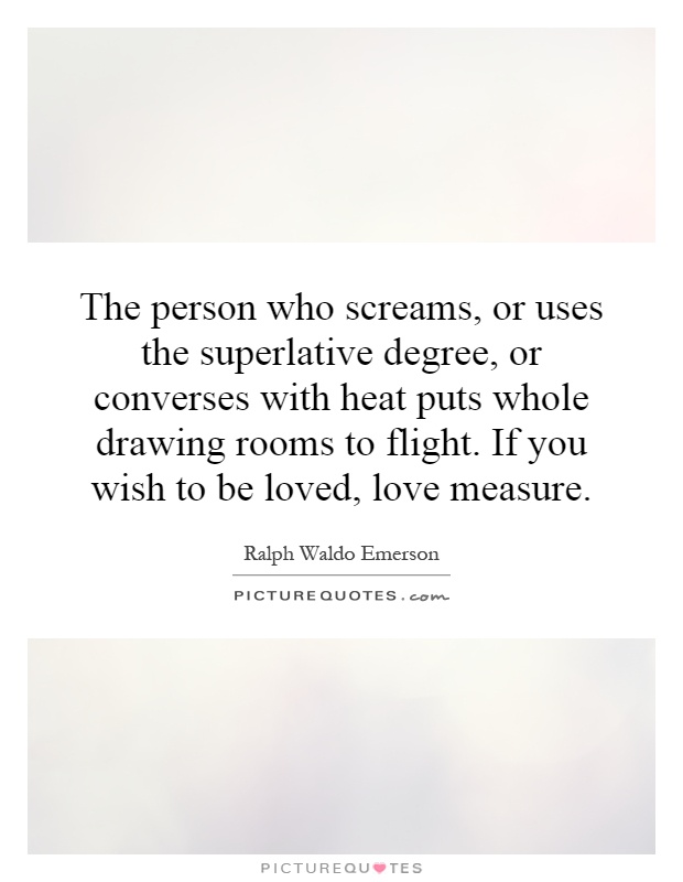 The person who screams, or uses the superlative degree, or converses with heat puts whole drawing rooms to flight. If you wish to be loved, love measure Picture Quote #1