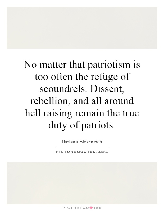 No matter that patriotism is too often the refuge of scoundrels. Dissent, rebellion, and all around hell raising remain the true duty of patriots Picture Quote #1