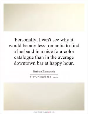 Personally, I can't see why it would be any less romantic to find a husband in a nice four color catalogue than in the average downtown bar at happy hour Picture Quote #1