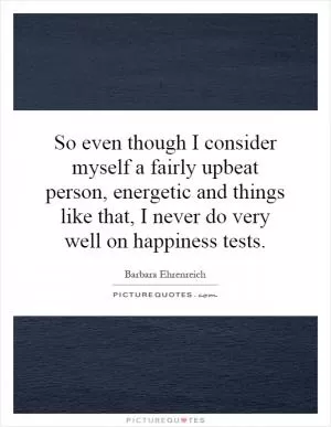 So even though I consider myself a fairly upbeat person, energetic and things like that, I never do very well on happiness tests Picture Quote #1