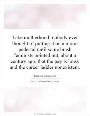 Take motherhood: nobody ever thought of putting it on a moral pedestal until some brash feminists pointed out, about a century ago, that the pay is lousy and the career ladder nonexistent Picture Quote #1