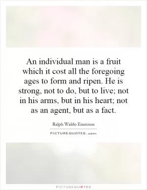 An individual man is a fruit which it cost all the foregoing ages to form and ripen. He is strong, not to do, but to live; not in his arms, but in his heart; not as an agent, but as a fact Picture Quote #1