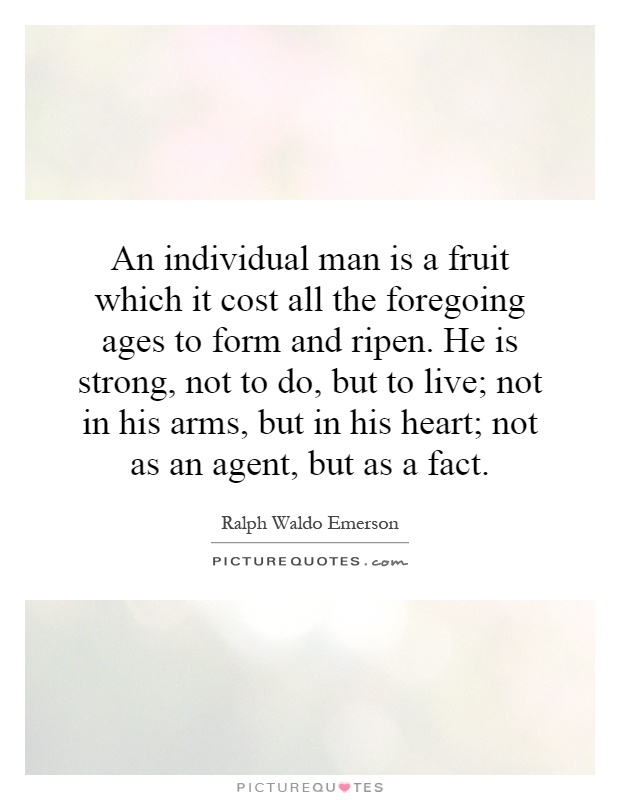 An individual man is a fruit which it cost all the foregoing ages to form and ripen. He is strong, not to do, but to live; not in his arms, but in his heart; not as an agent, but as a fact Picture Quote #1