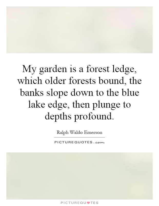 My garden is a forest ledge, which older forests bound, the banks slope down to the blue lake edge, then plunge to depths profound Picture Quote #1