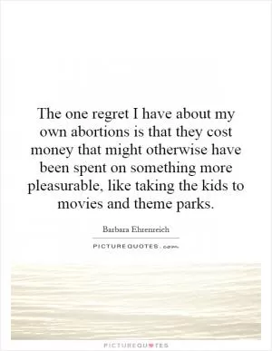 The one regret I have about my own abortions is that they cost money that might otherwise have been spent on something more pleasurable, like taking the kids to movies and theme parks Picture Quote #1