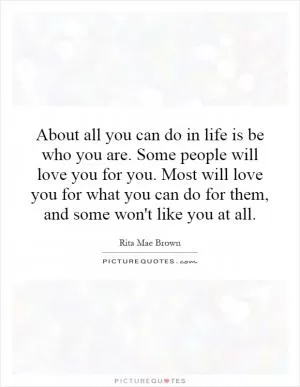 About all you can do in life is be who you are. Some people will love you for you. Most will love you for what you can do for them, and some won't like you at all Picture Quote #1