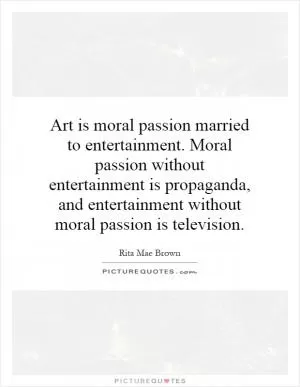 Art is moral passion married to entertainment. Moral passion without entertainment is propaganda, and entertainment without moral passion is television Picture Quote #1