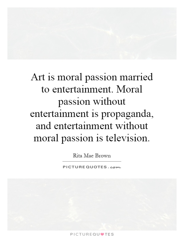 Art is moral passion married to entertainment. Moral passion without entertainment is propaganda, and entertainment without moral passion is television Picture Quote #1