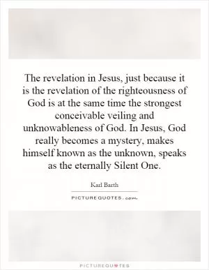 The revelation in Jesus, just because it is the revelation of the righteousness of God is at the same time the strongest conceivable veiling and unknowableness of God. In Jesus, God really becomes a mystery, makes himself known as the unknown, speaks as the eternally Silent One Picture Quote #1