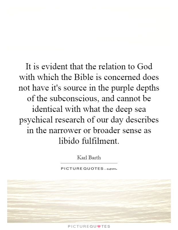 It is evident that the relation to God with which the Bible is concerned does not have it's source in the purple depths of the subconscious, and cannot be identical with what the deep sea psychical research of our day describes in the narrower or broader sense as libido fulfilment Picture Quote #1