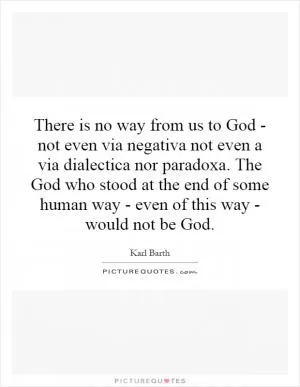 There is no way from us to God - not even via negativa not even a via dialectica nor paradoxa. The God who stood at the end of some human way - even of this way - would not be God Picture Quote #1