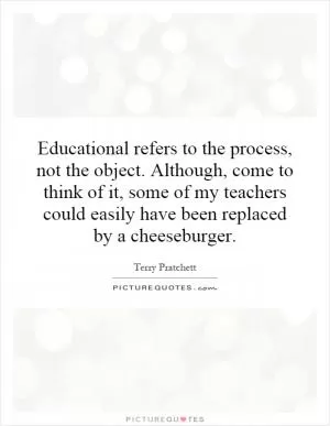 Educational refers to the process, not the object. Although, come to think of it, some of my teachers could easily have been replaced by a cheeseburger Picture Quote #1