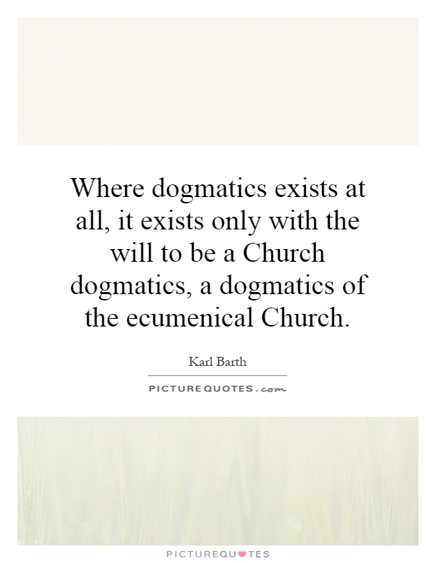 Where dogmatics exists at all, it exists only with the will to be a Church dogmatics, a dogmatics of the ecumenical Church Picture Quote #1