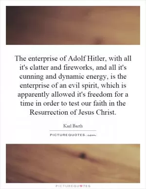 The enterprise of Adolf Hitler, with all it's clatter and fireworks, and all it's cunning and dynamic energy, is the enterprise of an evil spirit, which is apparently allowed it's freedom for a time in order to test our faith in the Resurrection of Jesus Christ Picture Quote #1
